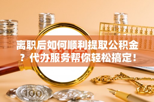 利川离职后如何顺利提取公积金？代办服务帮你轻松搞定！