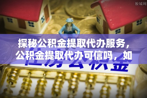 利川探秘公积金提取代办服务，公积金提取代办可信吗，如何选择可靠平台？