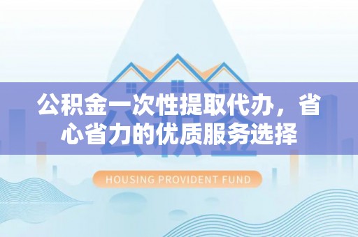 利川公积金一次性提取代办，省心省力的优质服务选择