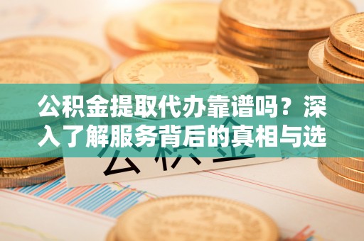 利川公积金提取代办靠谱吗？深入了解服务背后的真相与选择指南