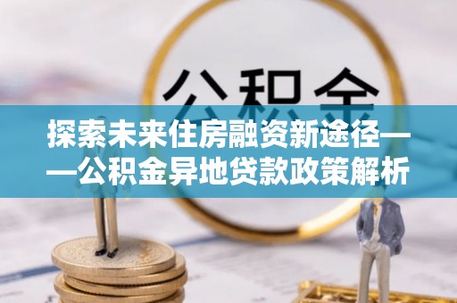 利川探索未来住房融资新途径——公积金异地贷款政策解析与实践