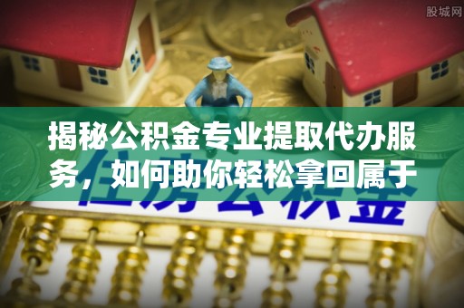利川揭秘公积金专业提取代办服务，如何助你轻松拿回属于你的资金
