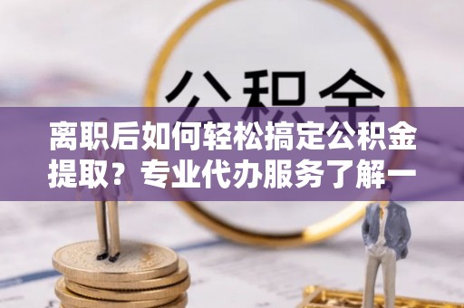 利川离职后如何轻松搞定公积金提取？专业代办服务了解一下