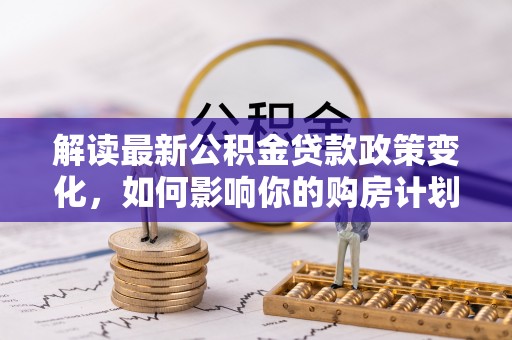 利川解读最新公积金贷款政策变化，如何影响你的购房计划？