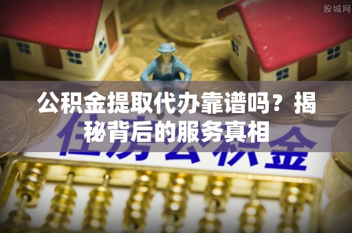利川公积金提取代办靠谱吗？揭秘背后的服务真相
