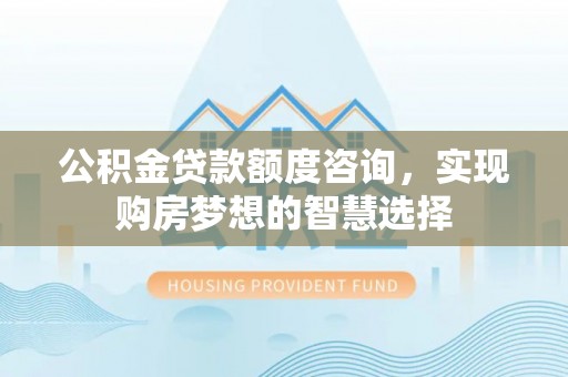 利川公积金贷款额度咨询，实现购房梦想的智慧选择
