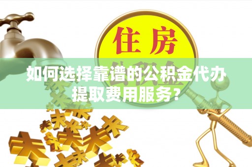 利川如何选择靠谱的公积金代办提取费用服务？