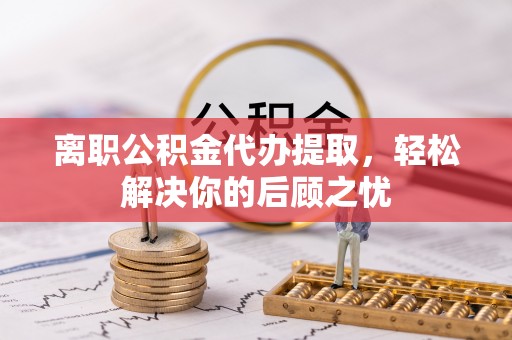 利川离职公积金代办提取，轻松解决你的后顾之忧