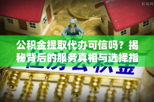 利川公积金提取代办可信吗？揭秘背后的服务真相与选择指南