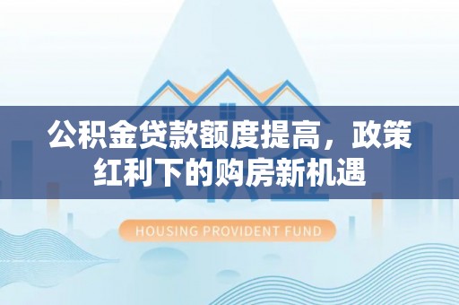 利川公积金贷款额度提高，政策红利下的购房新机遇