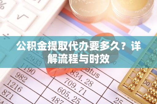 利川公积金提取代办要多久？详解流程与时效