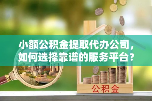 利川小额公积金提取代办公司，如何选择靠谱的服务平台？