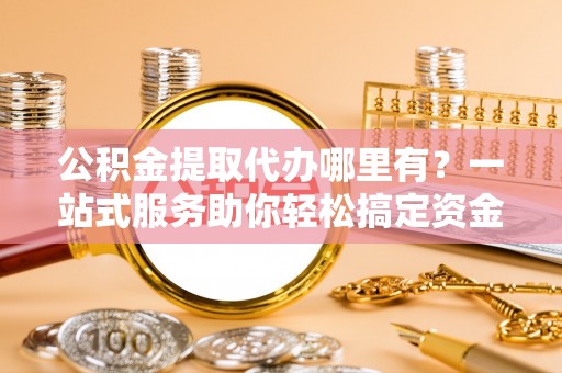 利川公积金提取代办哪里有？一站式服务助你轻松搞定资金难题