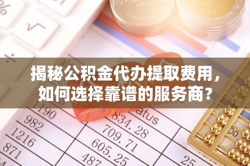 利川揭秘公积金代办提取费用，如何选择靠谱的服务商？
