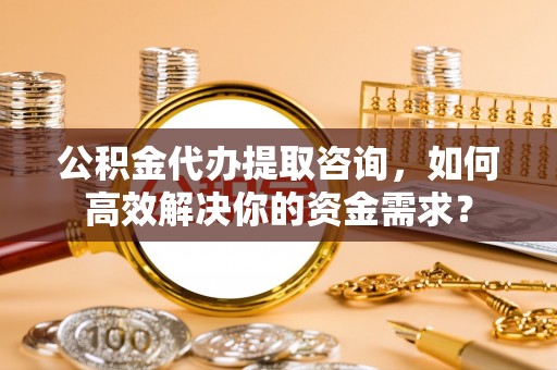 利川公积金代办提取咨询，如何高效解决你的资金需求？