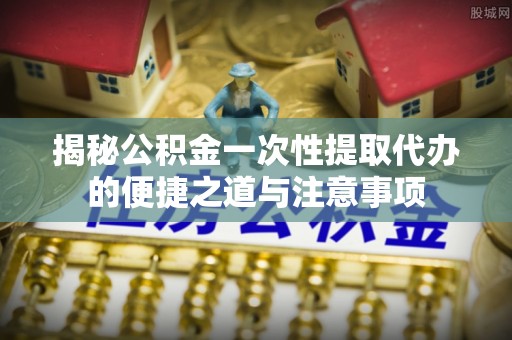 利川揭秘公积金一次性提取代办的便捷之道与注意事项