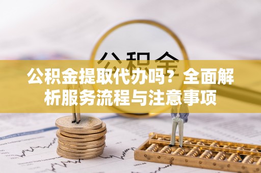利川公积金提取代办吗？全面解析服务流程与注意事项