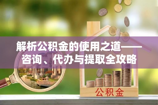 利川解析公积金的使用之道——咨询、代办与提取全攻略
