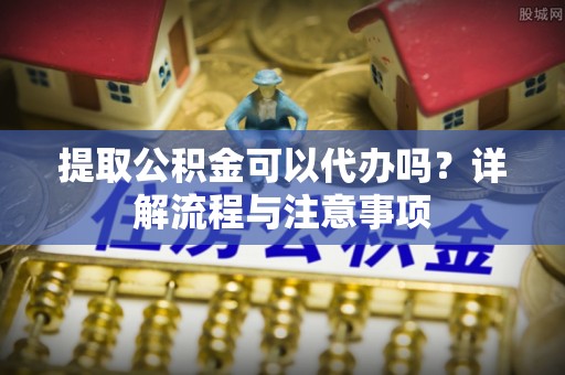 利川提取公积金可以代办吗？详解流程与注意事项