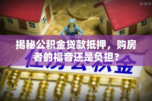 利川揭秘公积金贷款抵押，购房者的福音还是负担？