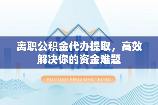 利川离职公积金代办提取，高效解决你的资金难题