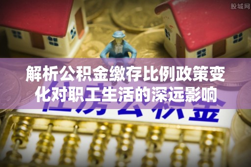 利川解析公积金缴存比例政策变化对职工生活的深远影响