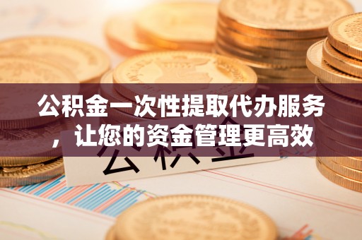 利川公积金一次性提取代办服务，让您的资金管理更高效