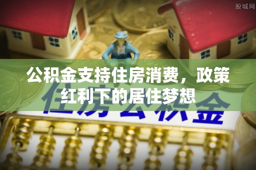 利川公积金支持住房消费，政策红利下的居住梦想