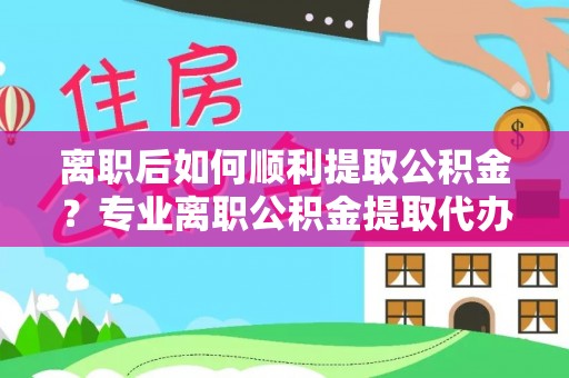 利川离职后如何顺利提取公积金？专业离职公积金提取代办服务指南
