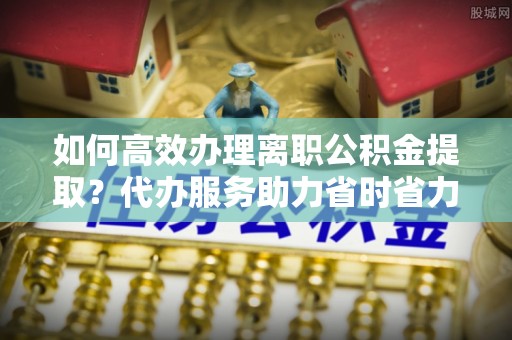 利川如何高效办理离职公积金提取？代办服务助力省时省力