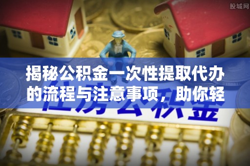 利川揭秘公积金一次性提取代办的流程与注意事项，助你轻松搞定财务规划