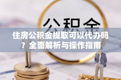 利川住房公积金提取可以代办吗？全面解析与操作指南