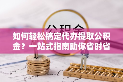 利川如何轻松搞定代办提取公积金？一站式指南助你省时省心