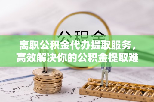 利川离职公积金代办提取服务，高效解决你的公积金提取难题
