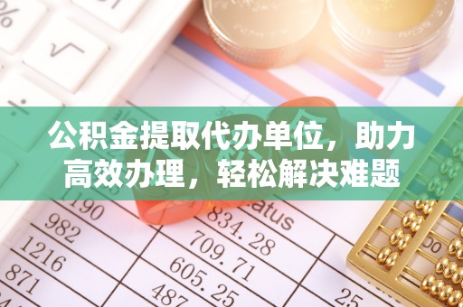利川公积金提取代办单位，助力高效办理，轻松解决难题