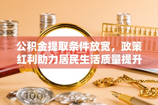利川公积金提取条件放宽，政策红利助力居民生活质量提升