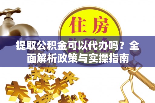 利川提取公积金可以代办吗？全面解析政策与实操指南