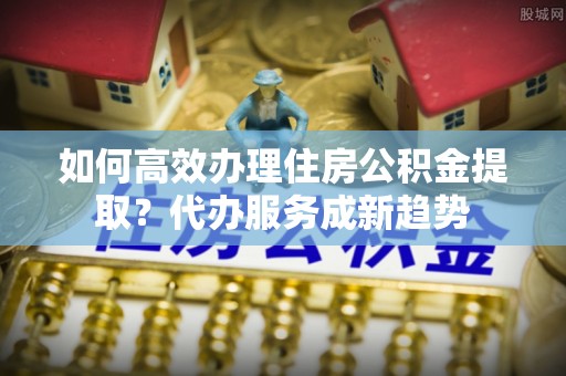 利川如何高效办理住房公积金提取？代办服务成新趋势