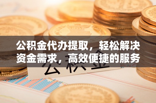 利川公积金代办提取，轻松解决资金需求，高效便捷的服务选择