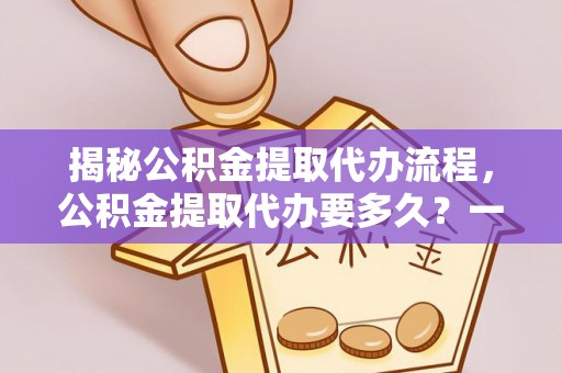 利川揭秘公积金提取代办流程，公积金提取代办要多久？一文读懂