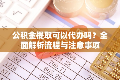 利川公积金提取可以代办吗？全面解析流程与注意事项