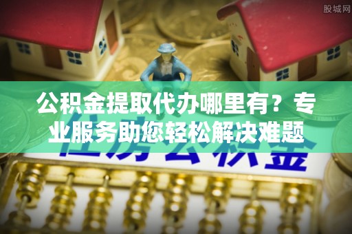 利川公积金提取代办哪里有？专业服务助您轻松解决难题