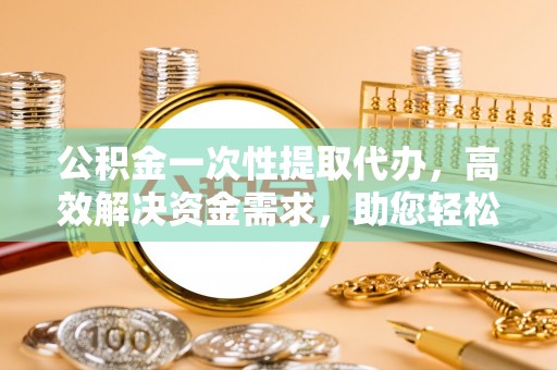 利川公积金一次性提取代办，高效解决资金需求，助您轻松应对生活难题