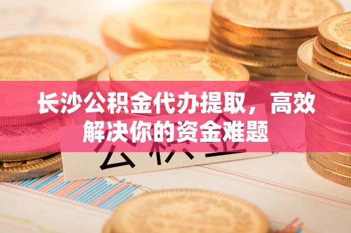 利川长沙公积金代办提取，高效解决你的资金难题