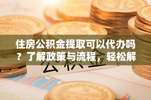 利川住房公积金提取可以代办吗？了解政策与流程，轻松解决你的疑问