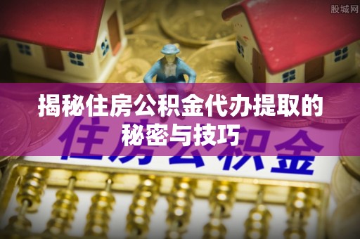 利川揭秘住房公积金代办提取的秘密与技巧