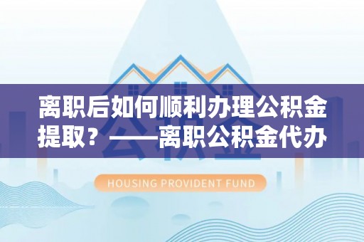 利川离职后如何顺利办理公积金提取？——离职公积金代办提取全攻略