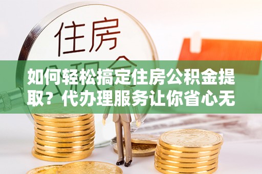 利川如何轻松搞定住房公积金提取？代办理服务让你省心无忧