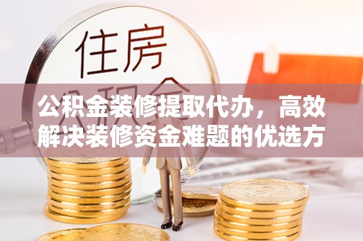利川公积金装修提取代办，高效解决装修资金难题的优选方案