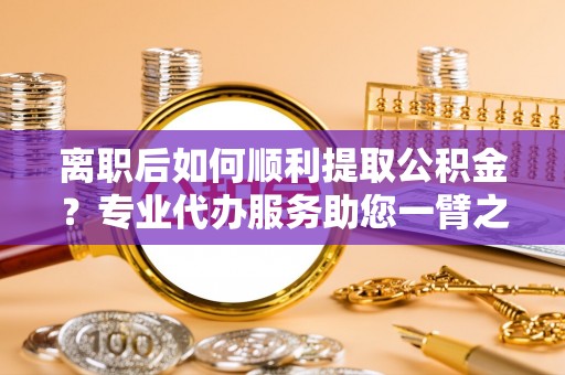利川离职后如何顺利提取公积金？专业代办服务助您一臂之力